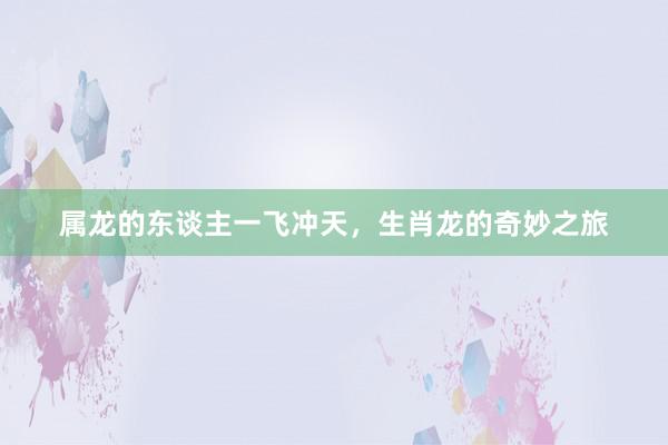 属龙的东谈主一飞冲天，生肖龙的奇妙之旅